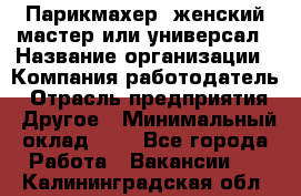 Парикмахер. женский мастер или универсал › Название организации ­ Компания-работодатель › Отрасль предприятия ­ Другое › Минимальный оклад ­ 1 - Все города Работа » Вакансии   . Калининградская обл.